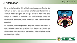 Es la central eléctrica del vehículo. Accionado por el motor del
vehículo a través de una correa, el alternador transforma la
energía mecánica (giro) en energía eléctrica necesaria para
cargar la batería y alimentar los consumidores como los
sistemas de encendido, luces, inyección y los demás equipos
eléctricos.
La corriente producida por esta máquina eléctrica es alterna la
cual debe ser rectificada y regulado ya que por lo general los
sistemas del vehículo utilizan corriente continua, valor de voltaje
continuo doce voltios
El Alternador
Diego A. Changoluisa V.
 