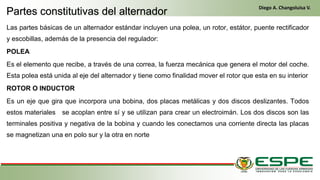 Las partes básicas de un alternador estándar incluyen una polea, un rotor, estátor, puente rectificador
y escobillas, además de la presencia del regulador:
POLEA
Es el elemento que recibe, a través de una correa, la fuerza mecánica que genera el motor del coche.
Esta polea está unida al eje del alternador y tiene como finalidad mover el rotor que esta en su interior
ROTOR O INDUCTOR
Es un eje que gira que incorpora una bobina, dos placas metálicas y dos discos deslizantes. Todos
estos materiales se acoplan entre sí y se utilizan para crear un electroimán. Los dos discos son las
terminales positiva y negativa de la bobina y cuando les conectamos una corriente directa las placas
se magnetizan una en polo sur y la otra en norte
Partes constitutivas del alternador
Diego A. Changoluisa V.
 