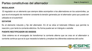 REGULADOR
El regulador es un elemento que siempre debe acompañar a los alternadores en los automóviles, ya
que es el encargado de mantener constante la tensión generada por el alternador para que pueda ser
utilizada en el automóvil
ESTATOR
Es el elemento inducido y fijo del alternador. En él se sitúa el bobinado trifásico que permite la
reacción y por tanto la corriente eléctrica. Su forma puede ser en triángulo o estrella
PUENTE RECTIFICADOR DE DIODOS
Este sistema es el encargado de transformar la corriente alterna que se crea en el alternador a
corriente continua que es la que necesita la batería y emplean los diferentes sistemas del coche
Partes constitutivas del alternador
Diego A. Changoluisa V.
 