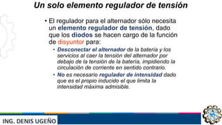 INST: JAIVER ELVIS ESCUDERO
VILLANUEVA
Un solo elemento regulador de tensión
• El regulador para el alternador sólo necesita
un elemento regulador de tensión, dado
que los diodos se hacen cargo de la función
de disyuntor para:
• Desconectar el alternador de la batería y los
servicios al caer la tensión del alternador por
debajo de la tensión de la batería, impidiendo la
circulación de corriente en sentido contrario.
• No es necesario regulador de intensidad dado
que es el propio inducido el que limita la
intensidad máxima admisible.
 