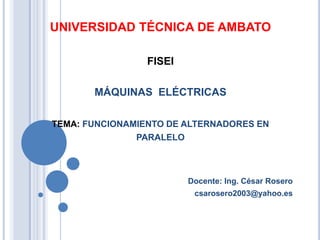 UNIVERSIDAD TÉCNICA DE AMBATO
FISEI
MÁQUINAS ELÉCTRICAS
TEMA: FUNCIONAMIENTO DE ALTERNADORES EN
PARALELO
Docente: Ing. César Rosero
csarosero2003@yahoo.es
 