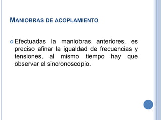 MANIOBRAS DE ACOPLAMIENTO
 Efectuadas la maniobras anteriores, es
preciso afinar la igualdad de frecuencias y
tensiones, al mismo tiempo hay que
observar el sincronoscopio.
 
