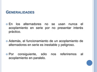 GENERALIDADES
 En los alternadores no se usan nunca el
acoplamiento en serie por no presentar interés
práctico.
 Además, el funcionamiento de un acoplamiento de
alternadores en serie es inestable y peligroso.
 Por consiguiente, sólo nos referiremos al
acoplamiento en paralelo.
 