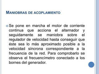 MANIOBRAS DE ACOPLAMIENTO
 Se pone en marcha el motor de corriente
continua que acciona el alternador y
seguidamente se maniobra sobre el
regulador de velocidad hasta conseguir que
éste sea lo más aproximado posible a la
velocidad síncrona correspondiente a la
frecuencia de la red. Para comprobarlo se
observa el frecuencímetro conectado a los
bornes del generador.
 