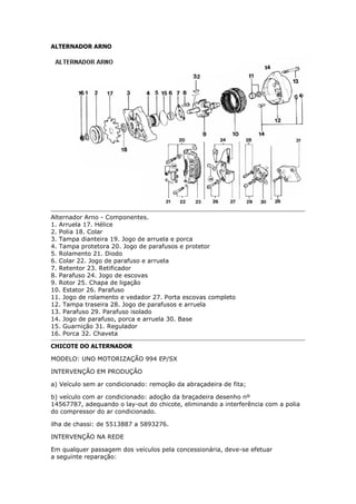 ALTERNADOR ARNO
Alternador Arno - Componentes.
1. Arruela 17. Hélice
2. Polia 18. Colar
3. Tampa dianteira 19. Jogo de arruela e porca
4. Tampa protetora 20. Jogo de parafusos e protetor
5. Rolamento 21. Diodo
6. Colar 22. Jogo de parafuso e arruela
7. Retentor 23. Retificador
8. Parafuso 24. Jogo de escovas
9. Rotor 25. Chapa de ligação
10. Estator 26. Parafuso
11. Jogo de rolamento e vedador 27. Porta escovas completo
12. Tampa traseira 28. Jogo de parafusos e arruela
13. Parafuso 29. Parafuso isolado
14. Jogo de parafuso, porca e arruela 30. Base
15. Guarnição 31. Regulador
16. Porca 32. Chaveta
CHICOTE DO ALTERNADOR
MODELO: UNO MOTORIZAÇÃO 994 EP/SX
INTERVENÇÃO EM PRODUÇÃO
a) Veículo sem ar condicionado: remoção da abraçadeira de fita;
b) veículo com ar condicionado: adoção da braçadeira desenho nº
14567787, adequando o lay-out do chicote, eliminando a interferência com a polia
do compressor do ar condicionado.
ilha de chassi: de 5513887 a 5893276.
INTERVENÇÃO NA REDE
Em qualquer passagem dos veículos pela concessionária, deve-se efetuar
a seguinte reparação:
Henrymobileblog
Downloadgratisem:
http://henry-mymobileblog.blogspot.com.br/
 