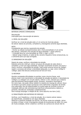 BATERIAS ÚMIDAS-CARREGADAS
Manutenção
Instruções para manutenção da bateria:
1) NÍVEL DA SOLUÇÃO
Verificar se o nível da solução está a 2 cm acima do nível das placas.
Se estiver abaixo do previsto, completá-lo, empregando somente água destilada.
NOTA
Constatando que ocorreu vazamento da solução:
- Encher as células (compartimentos) até o nível aconselhado (2 cm acima
das placas), utilizando uma solução de água destilada + ácido sulfúrico.
- A solução deve ter uma densidade de 1250 ± 10g/1 a 25ºC.
- Aplicar carga á bateria, à razão de 6A, durante 4(quatro) horas consecutivas, ou
o suficiente para que seja carregada.
2) DENSIDADE DA SOLUÇÃO
Depois da carga, verificar a densidade da solução.
Estando acima de 1260 g/l, retirar um pouco da solução de cada célula e
completar o nível com água destilada. Carregar novamente durante uma hora e
meia e verificar a densidade da solução. Caso ainda continue acima de 1260g/l,
repetir o processo até atingir a densidade adequada, ou seja: entre 1240g/l e
1260g/l, após três leituras consecutivas de hora em hora.
3) RECARGA
Quando constatada dificuldades na partida, luzes e buzina fracas, será
preciso medir (com densímetro) a densidade da solução da bateria. A densidade de
1240g/l, e a voltagem em circuito aberto, inferior a 12V, indicará que a bateria
está parcialmente descarregada sendo, portanto, necessário recarregá-la.
Por outro lado, isto pode indicar defeito no sistema de recarga do veículo. Deve-
se lembrar que tanto cargas excessivas como deficientes (regulador de tensão
e/ou alternador fora de especificação) ou ainda fugas de corrente (curtos na
instalação elétrica) são anomalias que danificam precocemente a bateria e,
portanto, deverão ser analisadas cuidadosamente.
Para recarga empregar a relação de 6A, como descrito nos itens (1e2).
4) MANUTENÇÃO DAS BATERIAS EM SERVIÇO
Verificar, com freqüência, o nível da solução. Se o mesmo estiver abaixo
do especificado, completá-lo com água destilada.
Observar a possível oxidação nos bornes. Se houver sinais de oxidação, retirar
os cabos e limpar o local, empregando solução de bicarbonato de sódio. Em caso
de muita oxidação, retirar a bateria e verificar se a pintura do veículo não foi
Henrymobileblog
Downloadgratisem:
http://henry-mymobileblog.blogspot.com.br/
 