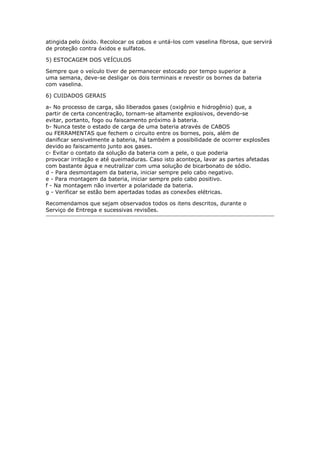 atingida pelo óxido. Recolocar os cabos e untá-los com vaselina fibrosa, que servirá
de proteção contra óxidos e sulfatos.
5) ESTOCAGEM DOS VEÍCULOS
Sempre que o veículo tiver de permanecer estocado por tempo superior a
uma semana, deve-se desligar os dois terminais e revestir os bornes da bateria
com vaselina.
6) CUIDADOS GERAIS
a- No processo de carga, são liberados gases (oxigênio e hidrogênio) que, a
partir de certa concentração, tornam-se altamente explosivos, devendo-se
evitar, portanto, fogo ou faiscamento próximo à bateria.
b- Nunca teste o estado de carga de uma bateria através de CABOS
ou FERRAMENTAS que fechem o circuito entre os bornes, pois, além de
danificar sensivelmente a bateria, há também a possibilidade de ocorrer explosões
devido ao faiscamento junto aos gases.
c- Evitar o contato da solução da bateria com a pele, o que poderia
provocar irritação e até queimaduras. Caso isto aconteça, lavar as partes afetadas
com bastante água e neutralizar com uma solução de bicarbonato de sódio.
d - Para desmontagem da bateria, iniciar sempre pelo cabo negativo.
e - Para montagem da bateria, iniciar sempre pelo cabo positivo.
f - Na montagem não inverter a polaridade da bateria.
g - Verificar se estão bem apertadas todas as conexões elétricas.
Recomendamos que sejam observados todos os itens descritos, durante o
Serviço de Entrega e sucessivas revisões.
Henrymobileblog
Downloadgratisem:
http://henry-mymobileblog.blogspot.com.br/
 