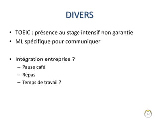 Que faire si l’entreprise a besoin de
vous sur les journées école ?
• Possible mais à éviter au maximum
– L’entreprise paie deux fois
– Peut invalider le diplôme
• Fournir un justificatif (mail, convocation)
• Prévenir les professeurs et s’assurer qu’aucun
examen n’est prévu !
12
Refusé en cas d’examen prévu !
 