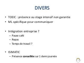 DIVERS
• TOEIC : présence au stage intensif non garantie
• ML spécifique pour communiquer
• Intégration entreprise ?
– Pause café
– Repas
– Temps de travail ?
• ISIMATIC
– Présence conseillée sur 1 demi-journée
14
 