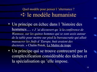 10
Quel modèle pour penser l ’alternance ?
 le modèle humaniste
• Un principe en échec dans l ’histoire des
hommes… « J ’ai découvert qu ’à la conférence de
Wannsee, sur les quinze hommes qui se sont assis autour
de la table pour mettre sur pied la bureaucratie qui allait
massacrer les Juifs d ’Europe, huit avaient des
doctorats. » Chaïm Potok, Le Maître de trope
• Un principe qui se trouve contrecarré par la
complexification considérable des tâches et
la spécialisation qu ’elle impose.
 