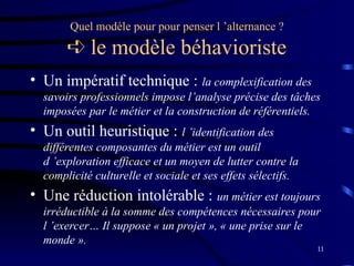 11
Quel modèle pour pour penser l ’alternance ?
 le modèle béhavioriste
• Un impératif technique : la complexification des
savoirs professionnels impose l’analyse précise des tâches
imposées par le métier et la construction de référentiels.
• Un outil heuristique : l ’identification des
différentes composantes du métier est un outil
d ’exploration efficace et un moyen de lutter contre la
complicité culturelle et sociale et ses effets sélectifs.
• Une réduction intolérable : un métier est toujours
irréductible à la somme des compétences nécessaires pour
l ’exercer… Il suppose « un projet », « une prise sur le
monde ».
 