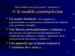 12
Quel modèle pour pour penser l ’alternance ?
 le modèle constructiviste
• Un acquis fondateur : les compétences
professionnelles se construisent en élaborant des solutions
à des problèmes identifiés.
• Une théorie particulièrement « coûteuse »,
qui nécessite une approche interdisciplinaire de la
complexité des situations et néglige l ’importance de la
construction de nécessaires « routines ».
• Une approche qui se heurte toujours à
l ’existence du « reste »...
 