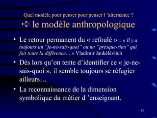 13
Quel modèle pour penser pour penser l ’alternance ?
 le modèle anthropologique
• Le retour permanent du « refoulé » : « Il y a
toujours un “je-ne-sais-quoi” ou un “presque-rien” qui
fait toute la différence… » Vladimir Jankélévitch
• Dès lors qu’on tente d’identifier ce « je-ne-
sais-quoi », il semble toujours se réfugier
ailleurs…
• La reconnaissance de la dimension
symbolique du métier d ’enseignant.
 
