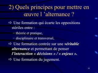 16
2) Quels principes pour mettre en
œuvre l ’alternance ?
 Une formation qui écarte les oppositions
stériles entre :
– théorie et pratique,
– disciplinaire et transversal,
 Une formation centrée sur une véritable
alternance et permettant de penser
l’interaction « décisions » / « enjeux ».
 Une formation du jugement.
 