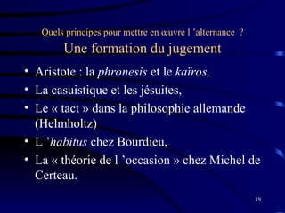 19
Quels principes pour mettre en œuvre l ’alternance ?
Une formation du jugement
• Aristote : la phronesis et le kaïros,
• La casuistique et les jésuites,
• Le « tact » dans la philosophie allemande
(Helmholtz)
• L ’habitus chez Bourdieu,
• La « théorie de l ’occasion » chez Michel de
Certeau.
 