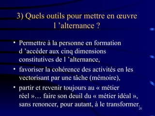 20
3) Quels outils pour mettre en œuvre
l ’alternance ?
• Permettre à la personne en formation
d ’accéder aux cinq dimensions
constitutives de l ’alternance,
• favoriser la cohérence des activités en les
vectorisant par une tâche (mémoire),
• partir et revenir toujours au « métier
réel »… faire son deuil du « métier idéal »,
sans renoncer, pour autant, à le transformer.
 