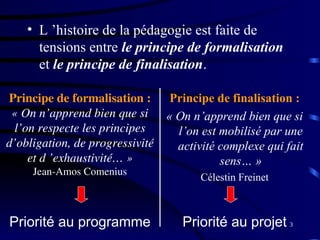3
• L ’histoire de la pédagogie est faite de
tensions entre le principe de formalisation
et le principe de finalisation.
Principe de finalisation :
« On n’apprend bien que si
l’on est mobilisé par une
activité complexe qui fait
sens… »
Célestin Freinet
Priorité au programme Priorité au projet
Principe de formalisation :
« On n’apprend bien que si
l’on respecte les principes
d’obligation, de progressivité
et d ’exhaustivité… »
Jean-Amos Comenius
 