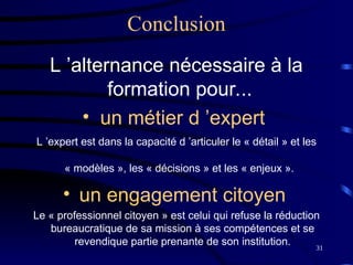 31
Conclusion
L ’alternance nécessaire à la
formation pour...
• un métier d ’expert
L ’expert est dans la capacité d ’articuler le « détail » et les
« modèles », les « décisions » et les « enjeux ».
• un engagement citoyen
Le « professionnel citoyen » est celui qui refuse la réduction
bureaucratique de sa mission à ses compétences et se
revendique partie prenante de son institution.
 