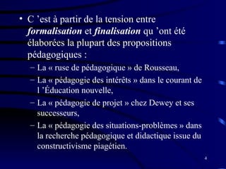 4
• C ’est à partir de la tension entre
formalisation et finalisation qu ’ont été
élaborées la plupart des propositions
pédagogiques :
– La « ruse de pédagogique » de Rousseau,
– La « pédagogie des intérêts » dans le courant de
l ’Éducation nouvelle,
– La « pédagogie de projet » chez Dewey et ses
successeurs,
– La « pédagogie des situations-problèmes » dans
la recherche pédagogique et didactique issue du
constructivisme piagétien.
 