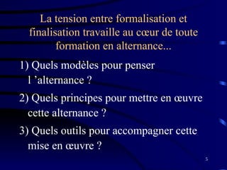 5
La tension entre formalisation et
finalisation travaille au cœur de toute
formation en alternance...
1) Quels modèles pour penser
l ’alternance ?
2) Quels principes pour mettre en œuvre
cette alternance ?
3) Quels outils pour accompagner cette
mise en œuvre ?
 
