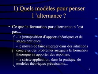 6
1) Quels modèles pour penser
l ’alternance ?
• Ce que la formation par alternance n ’est
pas...
- la juxtaposition d’apports théoriques et de
stages pratiques,
- le moyen de faire émerger dans des situations
concrètes des problèmes auxquels la formation
théorique va apporter des réponses,
- la stricte application, dans la pratique, de
modèles théoriques préexistants...
 