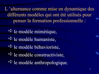 7
 le modèle mimétique,
 le modèle humaniste,
 le modèle béhavioriste,
 le modèle constructiviste,
 le modèle anthropologique.
L ’alternance comme mise en dynamique des
différents modèles qui ont été utilisés pour
penser la formation professionnelle :
 