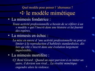8
Quel modèle pour penser l ’alternance ?
 le modèle mimétique
• La mimesis fondatrice :
Toute activité professionnelle a besoin de se référer à un
« modèle » qui l’inscrit dans une histoire et lui fournit
des repères.
• La mimesis en échec :
La mise en œuvre d ’une activité professionnelle ne peut se
limiter à la reproduction d’habiletés standardisées, dès
lors qu’elle s’inscrit dans une évolution largement
imprévisible.
• La mimesis mortifère :
Cf. René Girard : Quand un sujet parvient à en imiter un
autre, il devient son rival… La rivalité mimétique
engendre alors la violence.
 