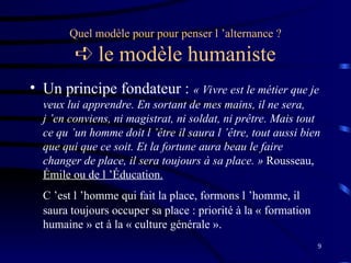 9
Quel modèle pour pour penser l ’alternance ?
 le modèle humaniste
• Un principe fondateur : « Vivre est le métier que je
veux lui apprendre. En sortant de mes mains, il ne sera,
j ’en conviens, ni magistrat, ni soldat, ni prêtre. Mais tout
ce qu ’un homme doit l ’être il saura l ’être, tout aussi bien
que qui que ce soit. Et la fortune aura beau le faire
changer de place, il sera toujours à sa place. » Rousseau,
Émile ou de l ’Éducation.
C ’est l ’homme qui fait la place, formons l ’homme, il
saura toujours occuper sa place : priorité à la « formation
humaine » et à la « culture générale ».
 