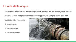 La rete delle acque
La rete idrica in Abruzzo è molto importante a causa del terreno argilloso e molto
friabile. La rete idrografica minore deve raggiungere sempre i fiumi e se non
succede ciò avvengono:
1. allagamenti;
2. fossi interrati;
3. fossi canalizzati.
 