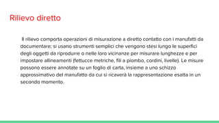 Rilievo diretto
Il rilievo comporta operazioni di misurazione a diretto contatto con i manufatti da
documentare; si usano strumenti semplici che vengono stesi lungo le superfici
degli oggetti da riprodurre o nelle loro vicinanze per misurare lunghezze e per
impostare allineamenti (fettucce metriche, fili a piombo, cordini, livelle). Le misure
possono essere annotate su un foglio di carta, insieme a uno schizzo
approssimativo del manufatto da cui si ricaverà la rappresentazione esatta in un
secondo momento.
 