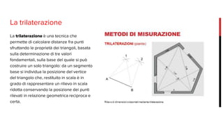 La trilaterazione
La trilaterazione è una tecnica che
permette di calcolare distanze fra punti
sfruttando le proprietà dei triangoli, basata
sulla determinazione di tre valori
fondamentali, sulla base del quale si può
costruire un solo triangolo: da un segmento
base si individua la posizione del vertice
del triangolo che, restituito in scala è in
grado di rappresentare un rilievo in scala
ridotta conservando la posizione dei punti
rilevati in relazione geometrica reciproca e
certa.
 