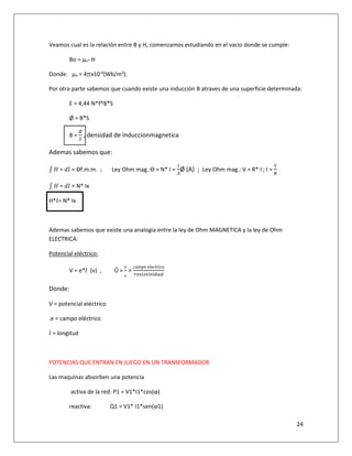 24
Veamos cual es la relación entre B y H, comenzamos estudiando en el vacio donde se cumple:
Bo = µo* H
Donde: µo = 4∏x10-6
(Wb/m2
).
Por otra parte sabemos que cuando existe una inducción B atraves de una superficie determinada:
E = 4,44 N*f*B*S
Ø = B*S
B =
Ø
&
, densidad de induccionmagnetica
Ademas sabemos que:
' ( ∗ )* = Ɵf.m.m. ; Ley Ohm mag.:Ɵ = N* I =
1
Ø (A) ; Ley Ohm mag.: V = R* I ; I =
V
,
' ( ∗ )* = N* Ix
H**= N* Ix
Ademas sabemos que existe una analogia entre la ley de Ohm MAGNETICA y la ley de Ohm
ELECTRICA:
Potencial eléctrico:
V = e** (v) , Û =
e
ᵨ
=
campo	electrico
% 9!9 !:! $
Donde:
V = potencial eléctrico
.e = campo eléctrico
* = longitud
POTENCIAS QUE ENTRAN EN JUEGO EN UN TRANSFORMADOR
Las maquinas absorben una potencia
activa de la red: P1 = V1*I1*cos(ⱷ)
reactiva: Q1 = V1* I1*sen(ⱷ1)
 