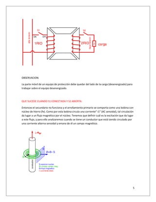 5
OBSERVACION:
La parte móvil de un equipo de protección debe quedar del lado de la carga (desenergizado) para
trabajar sobre el equipo desenergizado.
QUE SUCEDE CUANDO S1 CONECTADA Y S2 ABIERTA:
Entonces el secundario no funciona y el arrollamiento primario se comporta como una bobina con
núcleo de hierro (fe). Como por esta bobina circula una corriente” i1” (AC senoidal), tal circulación
da lugar a un flujo magnético por el núcleo. Tenemos que definir cuál es la excitación que da lugar
a este flujo, y para ello analizaremos cuando se tiene un conductor que está siendo circulado por
una corriente alterna senoidal y emana de él un campo magnético.
S1 S2
Z carga
ON OFF
altatensión
bajatensión
1RIO 2RIO
i1
Ø=B1* S
S
B1
S=seccion nucleo
B1=lineas campo mag.
Ø=flujo magnetico
i1=corriente elect.
conductor
 