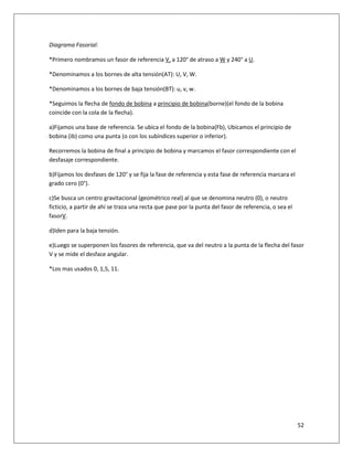 52
Diagrama Fasorial:
*Primero nombramos un fasor de referencia V, a 120° de atraso a W y 240° a U.
*Denominamos a los bornes de alta tensión(AT): U, V, W.
*Denominamos a los bornes de baja tensión(BT): u, v, w.
*Seguimos la flecha de fondo de bobina a principio de bobina(borne)(el fondo de la bobina
coincide con la cola de la flecha).
a)Fijamos una base de referencia. Se ubica el fondo de la bobina(Fb), Ubicamos el principio de
bobina (ib) como una punta (o con los subíndices superior o inferior).
Recorremos la bobina de final a principio de bobina y marcamos el fasor correspondiente con el
desfasaje correspondiente.
b)Fijamos los desfases de 120° y se fija la fase de referencia y esta fase de referencia marcara el
grado cero (0°).
c)Se busca un centro gravitacional (geométrico real) al que se denomina neutro (0), o neutro
ficticio, a partir de ahí se traza una recta que pase por la punta del fasor de referencia, o sea el
fasorV.
d)Iden para la baja tensión.
e)Luego se superponen los fasores de referencia, que va del neutro a la punta de la flecha del fasor
V y se mide el desface angular.
*Los mas usados 0, 1,5, 11.
 