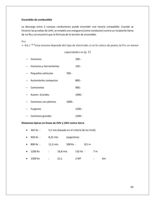 65
Encendido de combustible
La descarga entre 2 cuerpos conductores puede encender una mezcla compatible. Cuando se
hicieron las pruebas de UHV, se empleó una manguera (como conductor) contra un recipiente llama
de no fta y se encontró que la fórmula de la tensión de encendido.
‘pp
= 4.6. p“X.g
r” 	” •r •	) • •) 	) *	” •	) 	 * p” ); r 	r 	*	p*p	) 	•—•”, * 	‘pp	 r	ƒ •
p • p ) ) r	 •	…•		™‡
− Humanos 100.-
− Humanos y herramientas 150.-
− Pequeños vehículos 700.-
− Automóviles compactos 800.-
− Camionetas 900.-
− Autom. Grandes 1000.-
− Camiones con plemios 1000.-
− Furgones 1200.-
− Camiones grandes 1200.-
Distancias típicas en líneas de EHV y UHV contra tierra
• 362 Kv : 5,5 mts (basado en el criterio de los 5mA)
• 950 Kv : 8,25 mts (argentino)
• 800 Kv : 11,3 mts 500 Kv : 8,5 m
• 1200 Kv : 16,8 mts 132 Kv : 7 m
• 1500 Kv : 21,1 2 MT : 6m
 