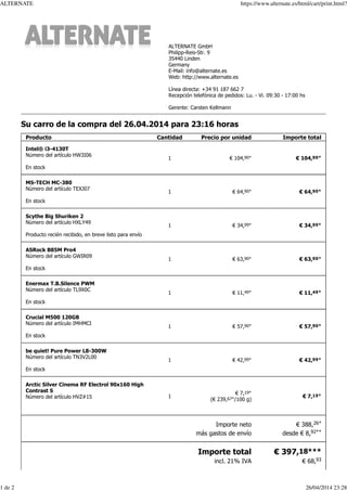 Su carro de la compra del 26.04.2014 para 23:16 horas
Producto Cantidad Precio por unidad Importe total
Intel® i3-4130T
Número del artículo HW3I06
En stock
1 € 104,90* € 104,90*
MS-TECH MC-380
Número del artículo TEXJ07
En stock
1 € 64,90* € 64,90*
Scythe Big Shuriken 2
Número del artículo HXLY49
Producto recién recibido, en breve listo para envío
1 € 34,99* € 34,99*
ASRock B85M Pro4
Número del artículo GWIR09
En stock
1 € 63,90* € 63,90*
Enermax T.B.Silence PWM
Número del artículo TL9X0C
En stock
1 € 11,49* € 11,49*
Crucial M500 120GB
Número del artículo IMHMCI
En stock
1 € 57,90* € 57,90*
be quiet! Pure Power L8-300W
Número del artículo TN3V2L00
En stock
1 € 42,99* € 42,99*
Arctic Silver Cinema RF Electrol 90x160 High
Contrast S
Número del artículo HVZ#15 1
€ 7,19*
(€ 239,67*/100 g)
€ 7,19*
Importe neto
más gastos de envío
€ 388,26*
desde € 8,92**
Importe total
incl. 21% IVA
€ 397,18***
€ 68,93
ALTERNATE GmbH
Philipp-Reis-Str. 9
35440 Linden
Germany
E-Mail: info@alternate.es
Web: http://www.alternate.es
Línea directa: +34 91 187 662 7
Recepción telefónica de pedidos: Lu. - Vi. 09:30 - 17:00 hs
Gerente: Carsten Kellmann
ALTERNATE https://www.alternate.es/html/cart/print.html?
1 de 2 26/04/2014 23:28
 