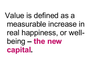 <ul><li>Value is defined as a measurable increase in  real happiness,   or well-being  –  the new capital . </li></ul>