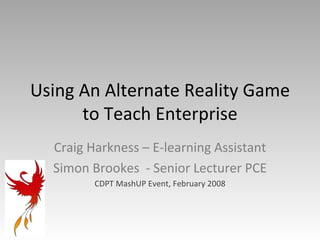 Using An Alternate Reality Game to Teach Enterprise Craig Harkness – E-learning Assistant Simon Brookes  - Senior Lecturer PCE CDPT MashUP Event, February 2008 