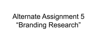 Alternate Assignment 5
“Branding Research”
 