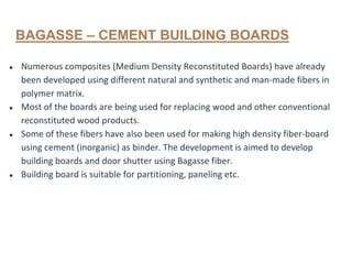 BAGASSE – CEMENT BUILDING BOARDS
● Numerous composites (Medium Density Reconstituted Boards) have already
been developed using different natural and synthetic and man-made fibers in
polymer matrix.
● Most of the boards are being used for replacing wood and other conventional
reconstituted wood products.
● Some of these fibers have also been used for making high density fiber-board
using cement (inorganic) as binder. The development is aimed to develop
building boards and door shutter using Bagasse fiber.
● Building board is suitable for partitioning, paneling etc.
 
