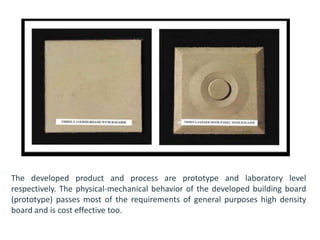 The developed product and process are prototype and laboratory level
respectively. The physical-mechanical behavior of the developed building board
(prototype) passes most of the requirements of general purposes high density
board and is cost effective too.
 