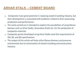 ARHAR STALK – CEMENT BOARD
● Composites have great potential in replacing wood in building industry, but
their development is associated with problems related to their processing,
production and performance.
● The work carried out is intended to explore the possibilities of using fibrous
biomass such as Arhar Stalks, Groundnut Shells etc. for the production of
composite materials.
● Composite panels developed using Arhar Stalks meet the requirements of
ISO, BS, and BIS specifications.
● The output of this article will help utilize fibrous biomass and preserve
environment due to conservation of wood in building and construction
industry.
 