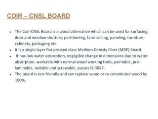 COIR – CNSL BOARD
● The Coir-CNSL Board is a wood alternative which can be used for surfacing,
door and window shutters, partitioning, false ceiling, paneling, furniture,
cabinets, packaging etc.
● It is a single layer flat pressed class Medium Density Fiber (MDF) Board.
● It has low water absorption, negligible change in dimensions due to water
absorption, workable with normal wood working tools, paintable, pre-
laminable, nailable and screwable, passes IS-3087.
● The board is eco-friendly and can replace wood or re-constituted wood by
100%.
 
