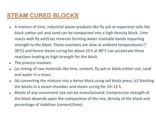 STEAM CURED BLOCKS
● A mixture of lime, industrial waste products like fly ash or expansive soils like
black cotton soil and sand can be compacted into a high-density block. Lime
reacts with fly ash/clay minerals forming water insoluble bonds imparting
strength to the block. These reactions are slow at ambient temperatures (~
30°C) and hence steam curing for about 10 h at 80°C can accelerate these
reactions leading to high strength for the block.
● The process involves:
● (a) mixing of raw materials like lime, cement, fly ash or black cotton soil, sand
and water in a mixer,
● (b) converting the mixture into a dense block using soil block press, (c) Stacking
the blocks in a steam chamber and steam curing for 10–12 h.
● Blocks of any convenient size can be manufactured. Compressive strength of
the block depends upon the composition of the mix, density of the block and
percentage of stabilizer (cement/lime).
 