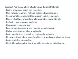 Causes of Poor Acceptability of Alternative Building Materials
• Lack of knowledge about new materials.
• Non-inclusion in various National codes and specifications.
• In-appropriate environment for research and development.
• Non-availability of proper forum for promoting new materials.
• Ineffective and improper publicity.
• Unawareness among users.
• Poor competition among new material manufacturers.
• Higher price structure of new materials.
• Lower emphasis on research on eco-friendly materials.
• Negative attitude of engineers/ architects towards non-scheduled items.
• Lower confidence on quality.
• Negligible technological thrust for wider acceptance and adoption.
 
