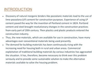 INTRODUCTION
● Discovery of natural inorganic binders like pozzolanic materials lead to the use of
lime-pozzolana (LP) cement for construction purposes. Experience of using LP
cement paved the way for the invention of Portland cement in 1824. Portland
cement and steel brought revolutionary changes in the construction practices
from early part of 20th century. Then plastics and plastic products entered the
construction industry.
● Thus, the new materials, which are available for use in construction, have many
advantages over conventional materials being used presently.
● The demand for building materials has been continuously rising with the
increasing need for housing both in rural and urban areas. Commercial
exploitation of traditional building materials by various industries has aggravated
the situation. It has, therefore, become necessary to think over this problem
seriously and to provide some sustainable solution to make the alternative
materials available to solve the housing problem.
 