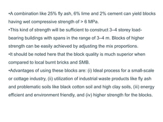 •A combination like 25% fly ash, 6% lime and 2% cement can yield blocks
having wet compressive strength of > 6 MPa.
•This kind of strength will be sufficient to construct 3–4 storey load-
bearing buildings with spans in the range of 3–4 m. Blocks of higher
strength can be easily achieved by adjusting the mix proportions.
•It should be noted here that the block quality is much superior when
compared to local burnt bricks and SMB.
•Advantages of using these blocks are: (i) Ideal process for a small-scale
or cottage industry, (ii) utilization of industrial waste products like fly ash
and problematic soils like black cotton soil and high clay soils, (iii) energy
efficient and environment friendly, and (iv) higher strength for the blocks.
 
