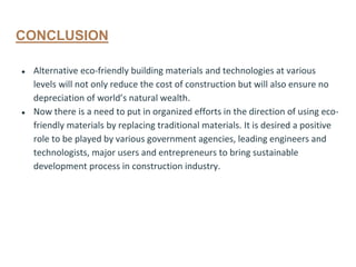 CONCLUSION
● Alternative eco-friendly building materials and technologies at various
levels will not only reduce the cost of construction but will also ensure no
depreciation of world’s natural wealth.
● Now there is a need to put in organized efforts in the direction of using eco-
friendly materials by replacing traditional materials. It is desired a positive
role to be played by various government agencies, leading engineers and
technologists, major users and entrepreneurs to bring sustainable
development process in construction industry.
 