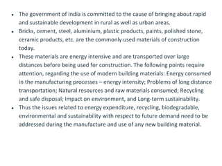 ● The government of India is committed to the cause of bringing about rapid
and sustainable development in rural as well as urban areas.
● Bricks, cement, steel, aluminium, plastic products, paints, polished stone,
ceramic products, etc. are the commonly used materials of construction
today.
● These materials are energy intensive and are transported over large
distances before being used for construction. The following points require
attention, regarding the use of modern building materials: Energy consumed
in the manufacturing processes – energy intensity; Problems of long distance
transportation; Natural resources and raw materials consumed; Recycling
and safe disposal; Impact on environment, and Long-term sustainability.
● Thus the issues related to energy expenditure, recycling, biodegradable,
environmental and sustainability with respect to future demand need to be
addressed during the manufacture and use of any new building material.
 