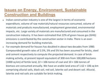 Issues on Energy, Environment, Sustainable
Construction and Buildings
● Indian construction industry is one of the largest in terms of economic
expenditure, volume of raw materials/natural resources consumed, volume of
materials and products manufactured, employment generated, environmental
impacts, etc. Large variety of materials are manufactured and consumed in the
construction industry. It has been estimated that 22% of green house gas (GHG)
emissions is contributed by the construction sector in India. There is an ever-
increasing demand for building materials.
● For example demand for houses has doubled in about two decades from 1980.
Compounded growth rates of 2.5%, 5% and 5% has been assumed for bricks, steel
and cement respectively to compute the projected demand. In case of brick-
making activity, at present topsoil equivalent of 300 mm from 100,000 hectares
(1000 sq km) of fertile land, 22 × 106 tonne of coal and 10 × 106 tonnes of
biomass are consumed annually. We have an arable land area of 1.62 × 106 sq km
comprising alluvial soils, black soil, red soil, laterite soil and desert soil. Alluvial,
laterite and red soils are suitable for brick making.
 